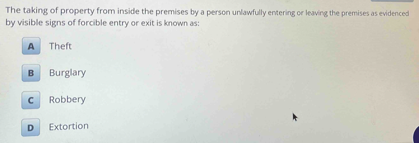 The taking of property from inside the premises by a person unlawfully entering or leaving the premises as evidenced
by visible signs of forcible entry or exit is known as:
A Theft
B Burglary
c Robbery
D Extortion