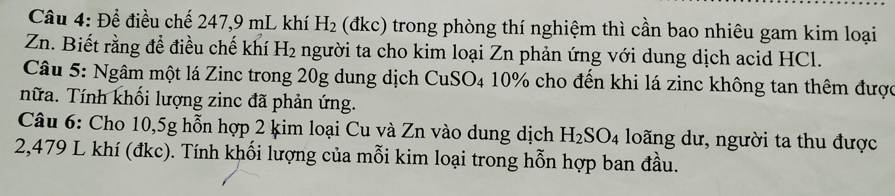 Để điều chế 247,9 mL khí H_2 (đkc) trong phòng thí nghiệm thì cần bao nhiêu gam kim loại 
Zn. Biết rằng để điều chế khí H_2 người ta cho kim loại Zn phản ứng với dung dịch acid HCl. 
Câu 5: Ngâm một lá Zinc trong 20g dung dịch CuSO4 10% cho đến khi lá zinc không tan thêm được 
nữa. Tính khối lượng zinc đã phản ứng. 
Câu 6: Cho 10,5g hỗn hợp 2 kim loại Cu và Zn vào dung dịch H_2SO_4 loãng dư, người ta thu được
2,479 L khí (đkc). Tính khối lượng của mỗi kim loại trong hỗn hợp ban đầu.