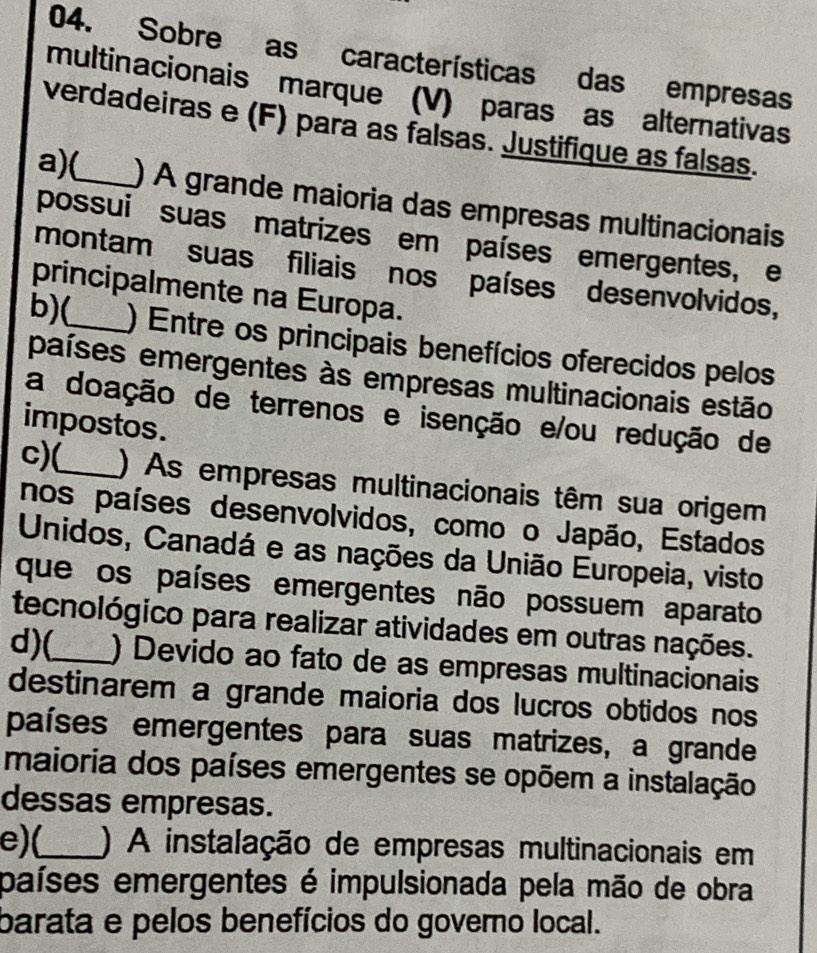 Sobre as características das empresas
multinacionais marque (V) paras as alternativas
verdadeiras e (F) para as falsas. Justifique as falsas.
a)(_ ) A grande maioria das empresas multinacionais
possui suas matrizes em países emergentes, e
montam suas filiais nos países desenvolvidos,
principalmente na Europa.
b)(_ ) Entre os principais benefícios oferecidos pelos
países emergentes às empresas multinacionais estão
a doação de terrenos e isenção e/ou redução de
impostos.
c)(_ ) As empresas multinacionais têm sua origem
nos países desenvolvidos, como o Japão, Estados
Unidos, Canadá e as nações da União Europeia, visto
que os países emergentes não possuem aparato
tecnológico para realizar atividades em outras nações.
d)(_ ) Devido ao fato de as empresas multinacionais
destinarem a grande maioria dos lucros obtidos nos
países emergentes para suas matrizes, a grande
maioria dos países emergentes se opõem a instalação
dessas empresas.
e)(_ ) A instalação de empresas multinacionais em
países emergentes é impulsionada pela mão de obra
barata e pelos benefícios do governo local.