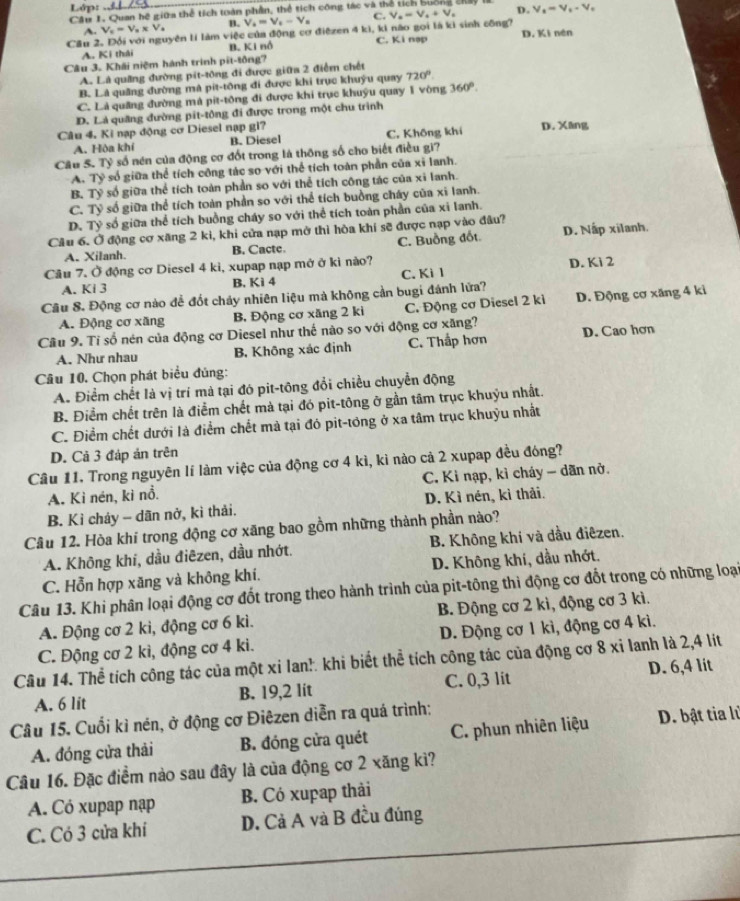 Lớp:
Câu 1. Quan hệ giữa thể tích tuán phần, thể tích công tác và th D. V_s=V_t-V_t
A. V_c=V_a* V_a B. V_s=V_s-V_s C. V_o=v_o+V_o
Cầu 2. Đối với nguyên lí làm việc của động cơ điệzen 4 kì, ki não gọi là kì sinh công? D. Ki nén
A. Ki thái B. Ki nổ C. Ki nạp
Câu 3. Khái niệm hành trình pit-tông?
A. Là quảng đường pit-tông đi được giữa 2 điểm chết
B. Là quảng đường mà pit-tông đi được khi trục khuýu quay 720°
C. Là quảng đường mà pit-tông đi được khi trục khuýu quay 1 vòng 360°.
D. Là quảng đường pit-tông đi được trong một chu trình
Câu 4. Kỉ nạp động cơ Diesel nạp gi? D. Xāng
A. Hòa khí B. Diesel C. Không khí
Câu 5. Tỷ số nén của động cơ đốt trong là thông số cho biết điều gi?
A. Tỷ số giữa thể tích công tác so với thể tích toàn phần của xỉ lanh.
B. Tỷ số giữa thể tích toàn phần so với thể tích công tác của xỉ lanh.
C. Tỷ số giữa thể tích toàn phần so với thể tích buồng cháy của xỉ lanh.
D. Tỷ số giữa thể tích buồng cháy so với thể tích toàn phần của xỉ lanh.
Câu 6. Ở động cơ xăng 2 kì, khi cửa nạp mở thì hòa khí sẽ được nạp vào đâu?
A. Xilanh. B. Cactc. C. Buồng đốt D. Nấp xilanh.
Câu 7. Ở động cơ Diesel 4 kì, xupap nạp mở ở kì nào? D. Kì 2
A. Ki 3 B, Kì 4 C. Ki 1
Câu 8. Động cơ nào đễ đốt chảy nhiên liệu mà không cần bugi đánh lứa?
A. Động cơ xăng B. Động cơ xăng 2 ki C. Động cơ Diesel 2 ki D. Động cơ xăng 4 ki
Cầu 9. Tỉ số nén của động cơ Diesel như thế nào so với động cơ xăng?
A. Như nhau B. Không xác định C. Thắp hơn D. Cao hơn
Câu 10. Chọn phát biểu đủng:
A. Điểm chết là vị trí mà tại đó pit-tông đổi chiều chuyển động
B. Điểm chết trên là điểm chết mà tại đó pit-tông ở gần tâm trục khuỷu nhất.
C. Điểm chết dưới là điểm chết mà tại đó pit-tông ở xa tâm trục khuỳu nhất
D. Cả 3 đáp ản trên
Câu 11. Trong nguyên lí làm việc của động cơ 4 kì, kì nào cả 2 xupap đều đóng?
A. Kì nén, ki nổ.  C. Ki nạp, kì cháy - dãn nở.
B. Kì chảy - dãn nở, kì thải. D. Kì nén, kì thải.
Câu 12. Hòa khí trong động cơ xãng bao gồm những thành phần nào?
A. Không khi, dầu điêzen, dầu nhớt. B. Không khí và dầu điêzen.
C. Hỗn hợp xãng và không khí. D. Không khí, dầu nhớt.
Câu 13. Khi phân loại động cơ đốt trong theo hành trình của pit-tông thi động cơ đốt trong có những loại
A. Động cơ 2 kì, động cơ 6 kì. B. Động cơ 2 kì, động cơ 3 kì.
C. Động cơ 2 kì, động cơ 4 ki. D. Động cơ 1 kì, động cơ 4 kì.
Câu 14. Thể tích công tác của một xi lan! khi biết thể tích công tác của động cơ 8 xỉ lanh là 2,4 lít
A. 6 lit B. 19,2 lit C. 0,3 lit D. 6,4 lit
Câu 15. Cuối kỉ nén, ở động cơ Điêzen diễn ra quá trình:
A. đóng cửa thải B. đóng cửa quét  C. phun nhiên liệu D. bật tia lù
Câu 16. Đặc điểm nào sau đây là của động cơ 2 xăng kì?
A. Có xupap nạp B. Có xupap thải
C. Có 3 cửa khí D. Cả A và B đều đúng