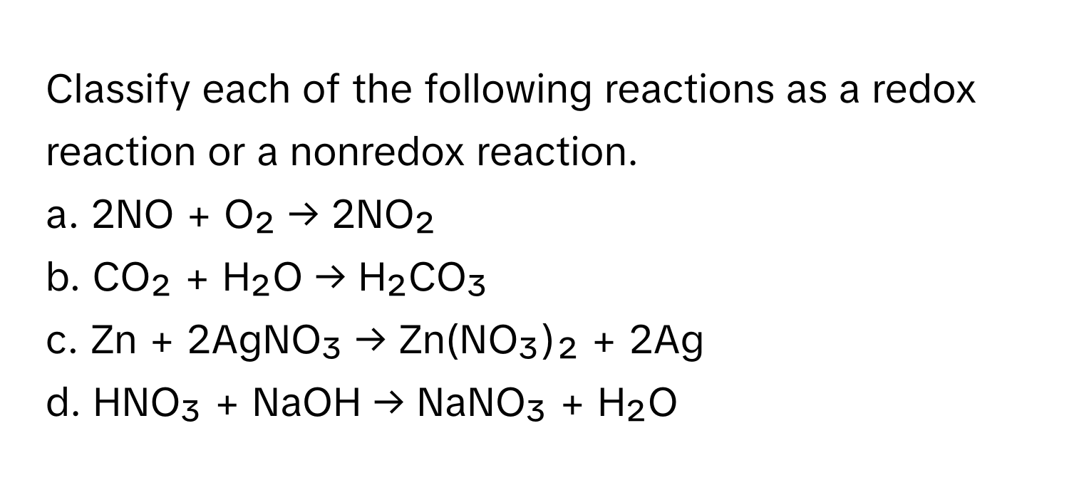 Classify each of the following reactions as a redox reaction or a nonredox reaction.

a. 2NO + O₂ → 2NO₂
b. CO₂ + H₂O → H₂CO₃
c. Zn + 2AgNO₃ → Zn(NO₃)₂ + 2Ag
d. HNO₃ + NaOH → NaNO₃ + H₂O