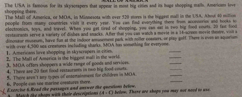 The USA is famous for its skyscrapers that appear in most big cities and its huge shopping malls. Americans love 
shopping there. 
The Mall of America, or MOA, in Minnesota with over 520 stores is the biggest mall in the USA. About 40 million
people from many countries visit it every year. You can find everything there from accessories and books to 
electronics, toys, and travel. When you get tired of shopping, you can eat in two big food courts. 20 fast food 
restaurants serve a variety of dishes and snacks. After that you can watch a movie in a 14 -screen movie theatre, visit a 
dinosaur museum, have fun at the indoor amusement park with roller coasters, or play golf. There is even an aquarium 
with over 4,500 sea creatures including sharks. MOA has something for everyone. 
1. Americans love shopping in skyscrapers in cities. 
_ 
_ 
2. The Mall of America is the biggest mall in the world. 
_ 
3. MOA offers shoppers a wide range of goods and services. 
4. There are 20 fast food restaurants in two big food courts. 
_ 
_ 
5. There aren't any types of entertainment for children in MOA. 
_ 
6. People can see marine creatures there. 
Exercise 6.Read the passages and answer the questions below. 
A Match the shops with their descriptions (A - C) below. There are shops you may not need to use.