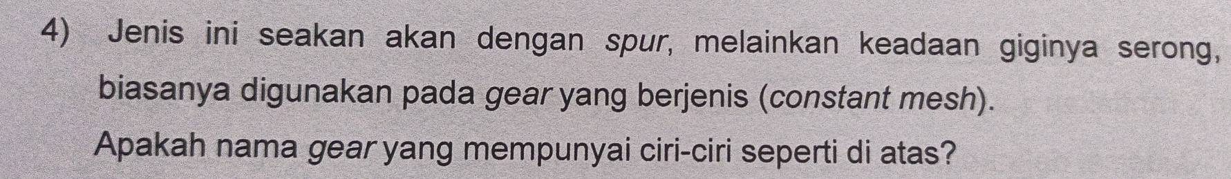 Jenis ini seakan akan dengan spur, melainkan keadaan giginya serong, 
biasanya digunakan pada gear yang berjenis (constant mesh). 
Apakah nama gear yang mempunyai ciri-ciri seperti di atas?