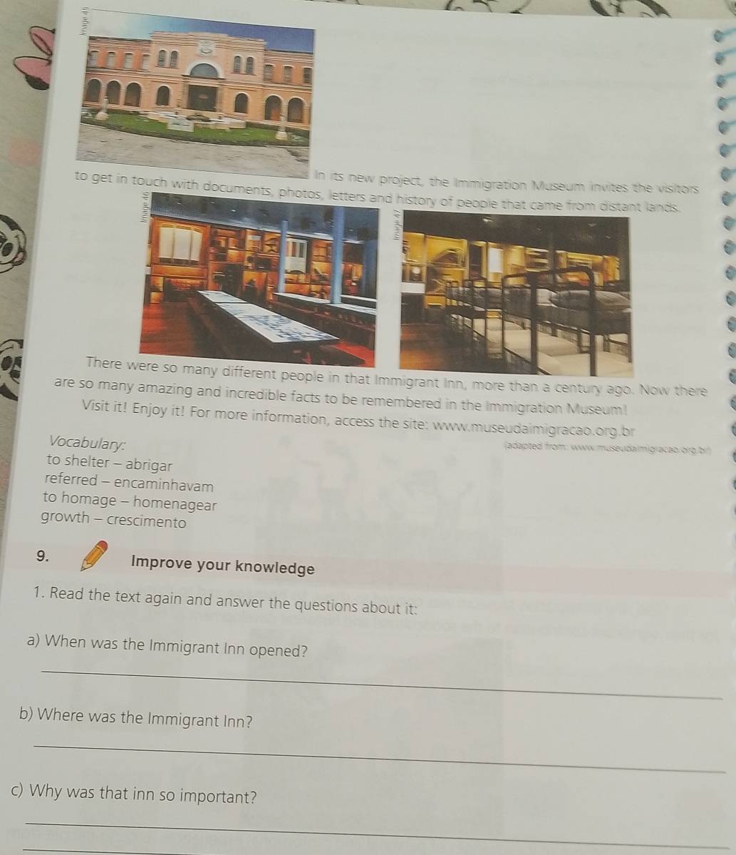 ts new project, the Immigration Museum invites the visitors 
history of people that came frolands. 
Thereferent people in that Int Inn, more than a century ago. Now there 
are so many amazing and incredible facts to be remembered in the Immigration Museum! 
Visit it! Enjoy it! For more information, access the site: www.museudaimigracao.org.br 
Vocabulary: 
(adapted from: www museuda migracao.org br) 
to shelter - abrigar 
referred - encaminhavam 
to homage - homenagear 
growth - crescimento 
9. Improve your knowledge 
1. Read the text again and answer the questions about it: 
a) When was the Immigrant Inn opened? 
_ 
b) Where was the Immigrant Inn? 
_ 
c) Why was that inn so important? 
_ 
_