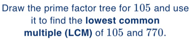 Draw the prime factor tree for 105 and use 
it to find the Iowest common 
multiple (LCM) of 105 and 770.