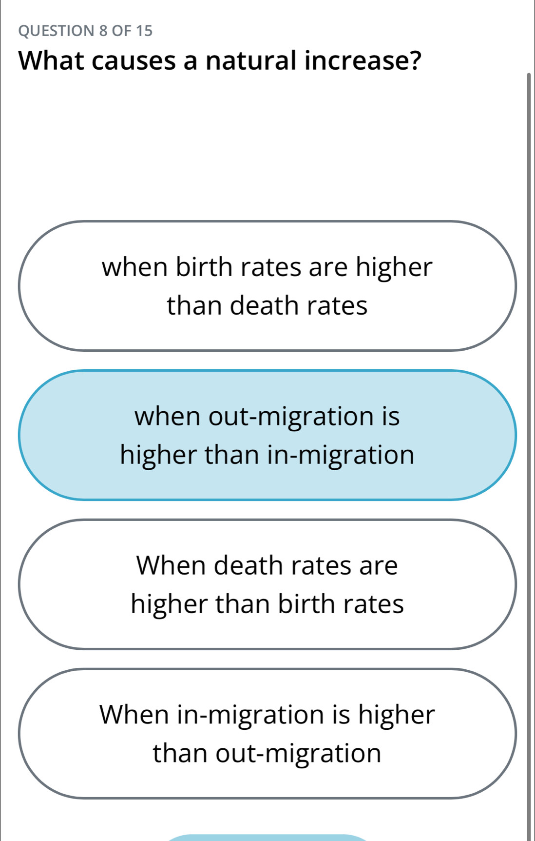 OF 15
What causes a natural increase?
when birth rates are higher
than death rates
when out-migration is
higher than in-migration
When death rates are
higher than birth rates
When in-migration is higher
than out-migration