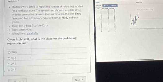 Problem 8
Students were asked to report the number of hours they studied Sheef/l thead thead
for a particular exam. The spreadsheet shows these data along
with the correlation between the two variables, the best-fitting
regression line, and a scatter plot of hours of study and exam
grades.
Topic: Describing Bivariate Data
Term: correlation
Spreadsheet: dataB.xisx
Given Problem 8, what is the slope for the best-fitting
regression line?
2.882
5.46
2.45
3.45
Next