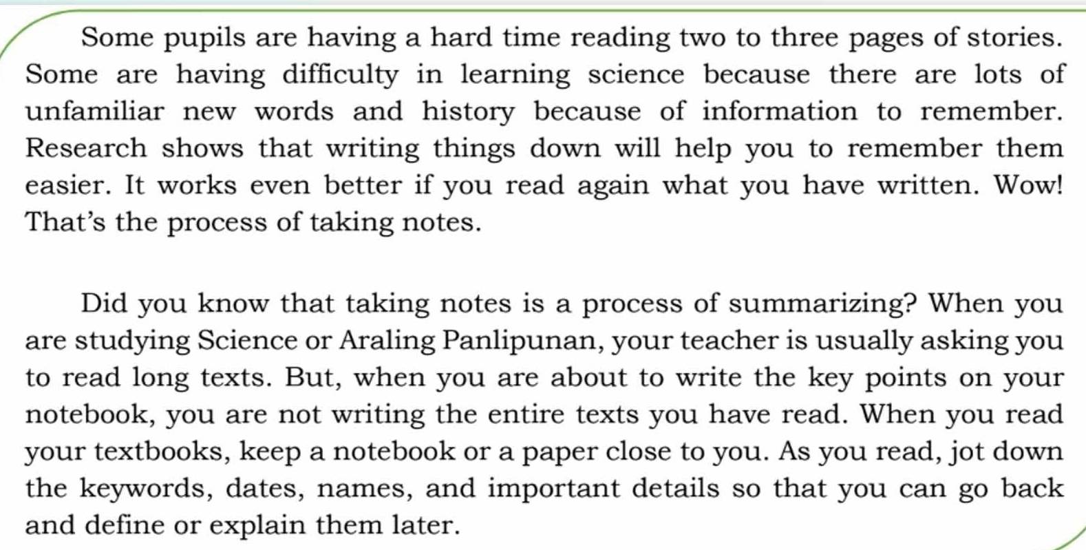 Some pupils are having a hard time reading two to three pages of stories. 
Some are having difficulty in learning science because there are lots of 
unfamiliar new words and history because of information to remember. 
Research shows that writing things down will help you to remember them 
easier. It works even better if you read again what you have written. Wow! 
That’s the process of taking notes. 
Did you know that taking notes is a process of summarizing? When you 
are studying Science or Araling Panlipunan, your teacher is usually asking you 
to read long texts. But, when you are about to write the key points on your 
notebook, you are not writing the entire texts you have read. When you read 
your textbooks, keep a notebook or a paper close to you. As you read, jot down 
the keywords, dates, names, and important details so that you can go back 
and define or explain them later.