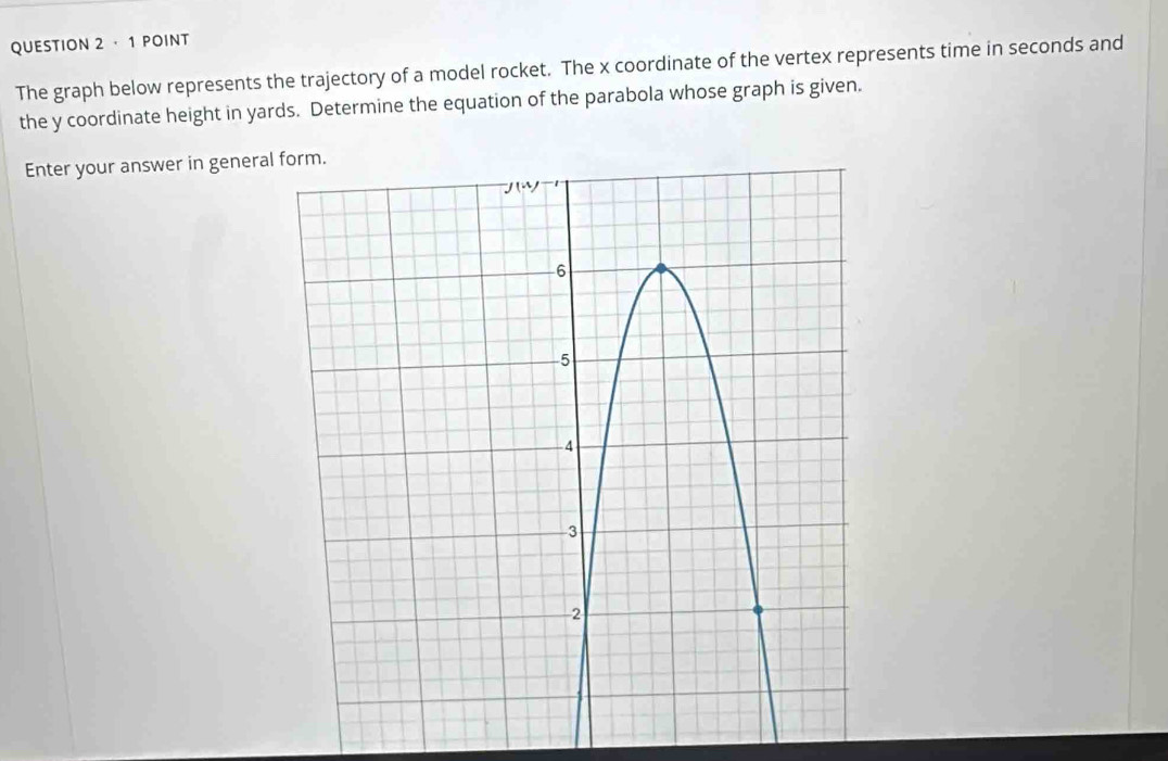 ·1 POINT
The graph below represents the trajectory of a model rocket. The x coordinate of the vertex represents time in seconds and
the y coordinate height in yards. Determine the equation of the parabola whose graph is given.
Enter your answer in general