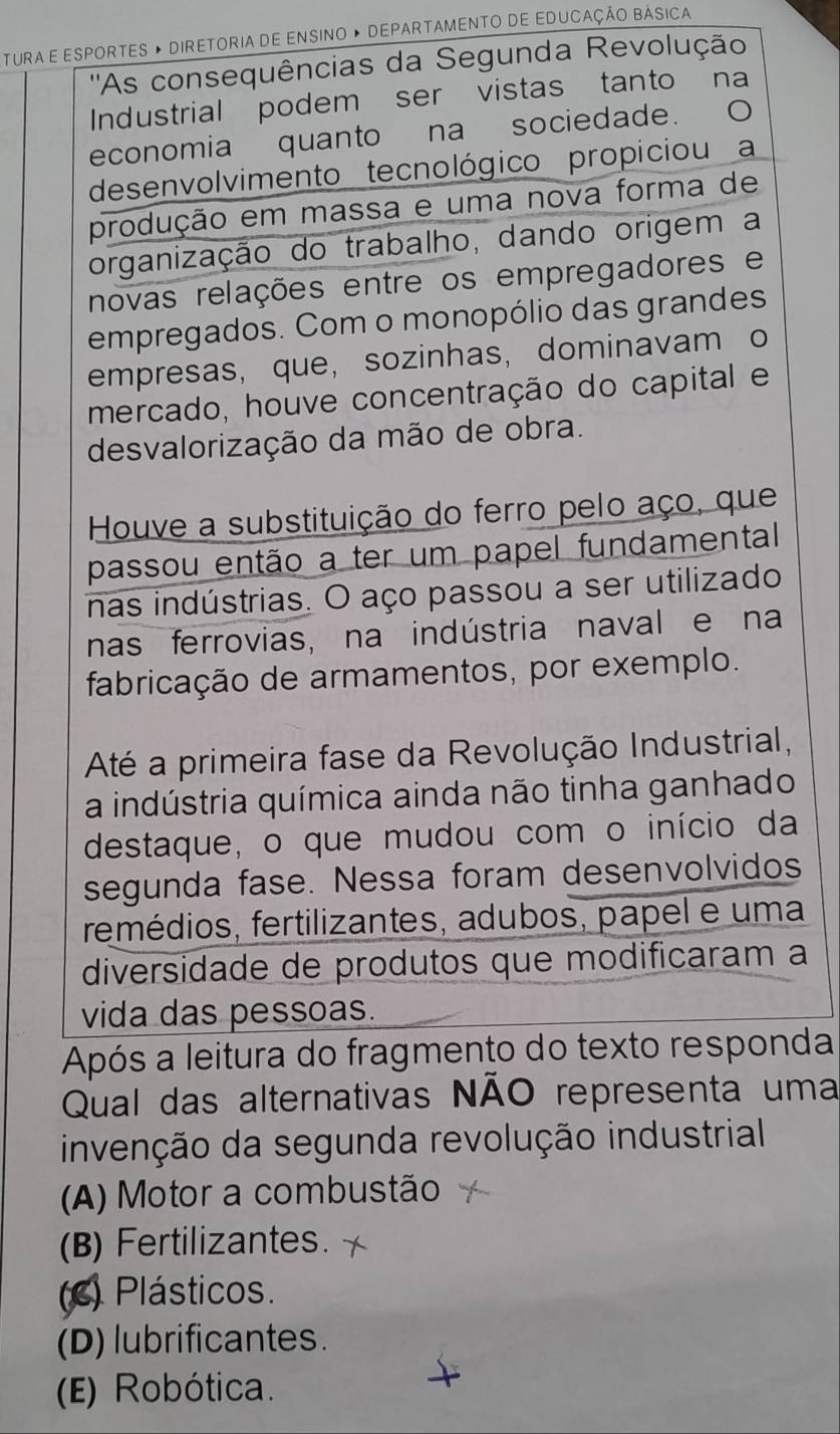 TURA E ESPORTES » DIRETORIA DE ENSINO » DEPARTAMENTO DE EDUCAÇÃO BÁSICA
''As consequências da Segunda Revolução
Industrial podem ser vistas tanto na
economia quanto na sociedade.
desenvolvimento tecnológico propiciou a
produção em massa e uma nova forma de
organização do trabalho, dando origem a
novas relações entre os empregadores e
empregados. Com o monopólio das grandes
empresas, que, sozinhas,dominavam o
mercado, houve concentração do capital e
desvalorização da mão de obra.
Houve a substituição do ferro pelo aço, que
passou então a ter um papel fundamental
nas indústrias. O aço passou a ser utilizado
nas ferrovias, na indústria naval e na
fabricação de armamentos, por exemplo.
Até a primeira fase da Revolução Industrial,
a indústria química ainda não tinha ganhado
destaque, o que mudou com o início da
segunda fase. Nessa foram desenvolvidos
fremédios, fertilizantes, adubos, papel e uma
diversidade de produtos que modificaram a
vida das pessoas.
Após a leitura do fragmento do texto responda
Qual das alternativas NÃO representa uma
invenção da segunda revolução industrial
(A) Motor a combustão
(B) Fertilizantes.
(c) Plásticos.
(D) lubrificantes.
(E) Robótica.