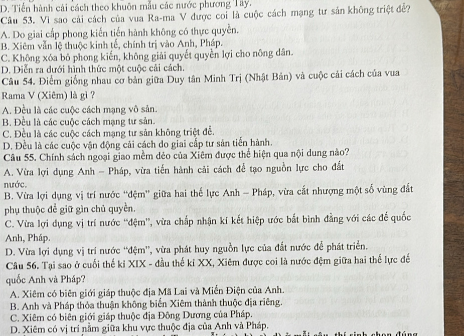 D. Tiến hành cải cách theo khuôn mẫu các nước phương Tây.
Câu 53. Vì sao cải cách của vua Ra-ma V được coi là cuộc cách mạng tư sản không triệt đề?
A. Do giai cấp phong kiến tiến hành không có thực quyền.
B. Xiêm vẫn lệ thuộc kinh tế, chính trị vào Anh, Pháp.
C. Không xóa bỏ phong kiến, không giải quyết quyền lợi cho nông dân.
D. Diễn ra dưới hình thức một cuộc cải cách.
Câu 54. Điểm giống nhau cơ bản giữa Duy tân Minh Trị (Nhật Bản) và cuộc cải cách của vua
Rama V (Xiêm) là gì ?
A. Đều là các cuộc cách mạng vô sản.
B. Đều là các cuộc cách mạng tư sản.
C. Đều là các cuộc cách mạng tư sản không triệt để.
D. Đều là các cuộc vận động cải cách do giai cấp tư sản tiến hành.
Câu 55. Chính sách ngoại giao mềm dẻo của Xiêm được thể hiện qua nội dung nào?
A. Vừa lợi dụng Anh - Pháp, vừa tiến hành cải cách để tạo nguồn lực cho đất
nước.
B. Vừa lợi dụng vị trí nước “đệm” giữa hai thế lực Anh - Pháp, vừa cắt nhượng một số vùng đất
phụ thuộc để giữ gìn chủ quyền.
C. Vừa lợi dụng vị trí nước “đệm”, vừa chấp nhận kí kết hiệp ước bất bình đằng với các đế quốc
Anh, Pháp.
D. Vừa lợi dụng vị trí nước “đệm”, vừa phát huy nguồn lực của đất nước để phát triển.
Câu 56. Tại sao ở cuối thế kỉ XIX - đầu thế kỉ XX, Xiêm được coi là nước đệm giữa hai thế lực đế
quốc Anh và Pháp?
A. Xiêm có biên giới giáp thuộc địa Mã Lai và Miến Điện của Anh.
B. Anh và Pháp thỏa thuận không biến Xiêm thành thuộc địa riêng.
C. Xiêm có biên giới giáp thuộc địa Đông Dương của Pháp.
D. Xiêm có vị trí nằm giữa khu vực thuộc địa của Anh và Pháp.
c h c h e n đún g