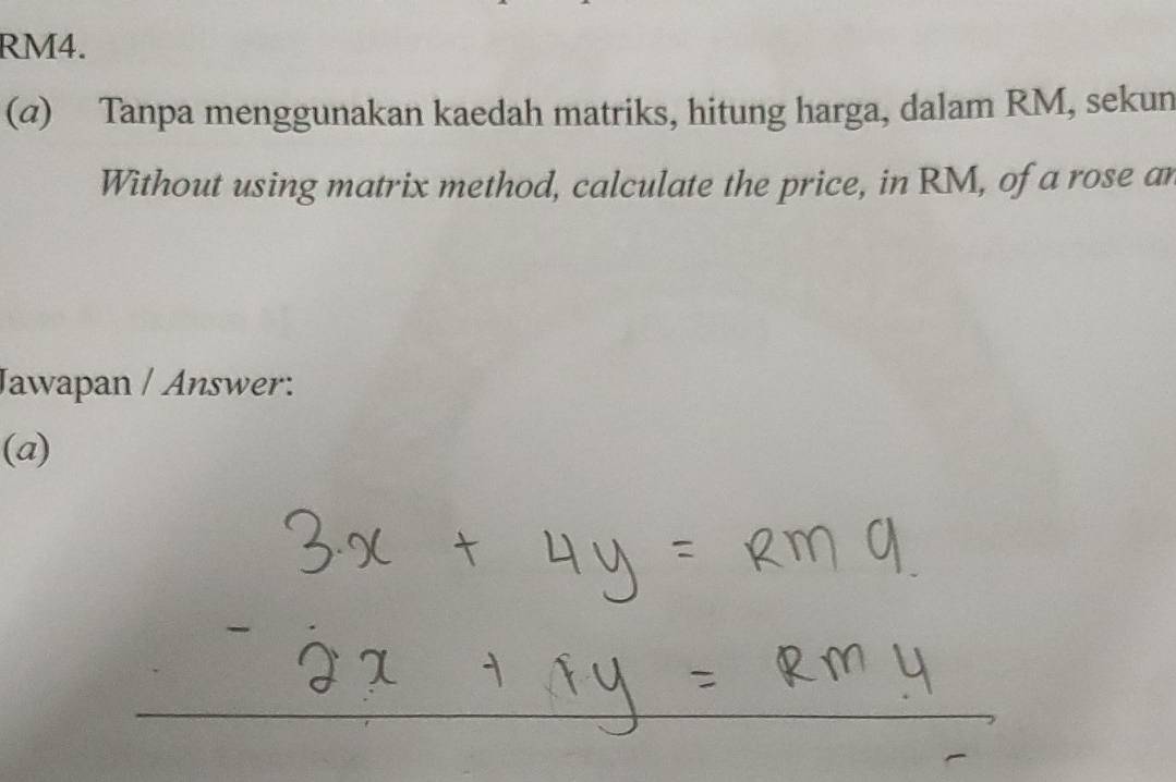 RM4. 
(@) Tanpa menggunakan kaedah matriks, hitung harga, dalam RM, sekun 
Without using matrix method, calculate the price, in RM, of a rose an 
Jawapan / Answer: 
(a)