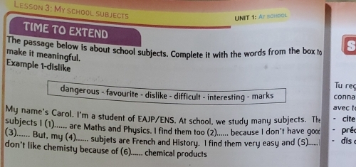 Lesson 3: My school subjects 
UNIT 1: At schdol 
TIME TO EXTEND 
The passage below is about school subjects. Complete it with the words from the box to s 
make it meaningful. 
Example 1-dislike 
Tu reç 
dangerous - favourite - dislike - difficult - interesting - marks conna 
avec t 
My name's Carol. I'm a student of EAJP/ENS. At school, we study many subjects. The cite 
subjects I (1)...... are Maths and Physics. I find them too (2)...... because I don't have goc préc 
(3)...... But, my (4)...... subjets are French and History. I find them very easy and (5)...... dis 
don't like chemisty because of (6)...... chemical products