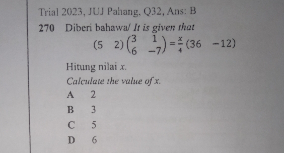 Trial 2023, JUJ Pahang, Q32, Ans: B
270 Diberi bahawa/ It is given that
(52)beginpmatrix 3&1 6&-7endpmatrix = x/4 beginpmatrix 36&-12endpmatrix
Hitung nilai x.
Calculate the value of x.
A 2
B 3
C 5
D 6