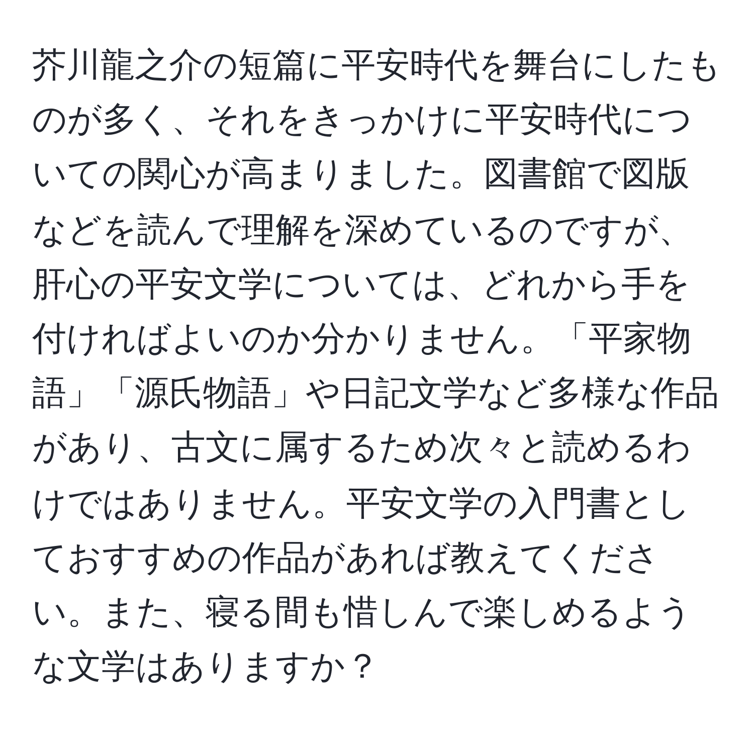 芥川龍之介の短篇に平安時代を舞台にしたものが多く、それをきっかけに平安時代についての関心が高まりました。図書館で図版などを読んで理解を深めているのですが、肝心の平安文学については、どれから手を付ければよいのか分かりません。「平家物語」「源氏物語」や日記文学など多様な作品があり、古文に属するため次々と読めるわけではありません。平安文学の入門書としておすすめの作品があれば教えてください。また、寝る間も惜しんで楽しめるような文学はありますか？