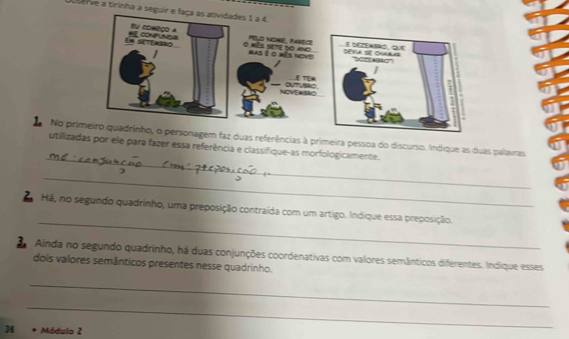 Duserve a tirinha a seguir e faça as atividades 1 a 4, 
_ 
L No pronagem faz duas referências à primeira pessoa do discurso. Indique as duas palairas 
utillizadas por ele para fazer essa referência e classifique-as morfologicamente. 
_ 
_ 
Há, no segundo quadrinho, uma preposição contraída com um artigo. Indique essa preposição. 
2 Ainda no segundo quadrinho, há duas conjunções coordenativas com valores semânticos diferentes. Indique esses 
dois valores semânticos presentes nesse quadrinho. 
_ 
_ 
34 Módulo 2