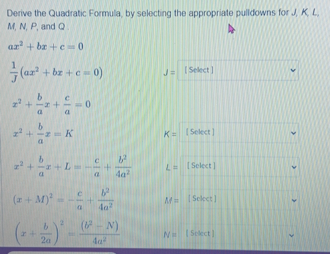 Derive the Quadratic Formula, by selecting the appropriate pulldowns for J, K, L,
M, N, P, and Q.
ax^2+bx+c=0
 1/J (ax^2+bx+c=0)
J= [ Select ]
x^2+ b/a x+ c/a =0
x^2+ b/a x=K [ Select ]
K=
x^2+ b/a x+L=- c/a + b^2/4a^2  L= [ Select ]
(x+M)^2=- c/a + b^2/4a^2  M= [ Select ]
(x+ b/2a )^2= ((b^2-N))/4a^2  N= [ Select ]