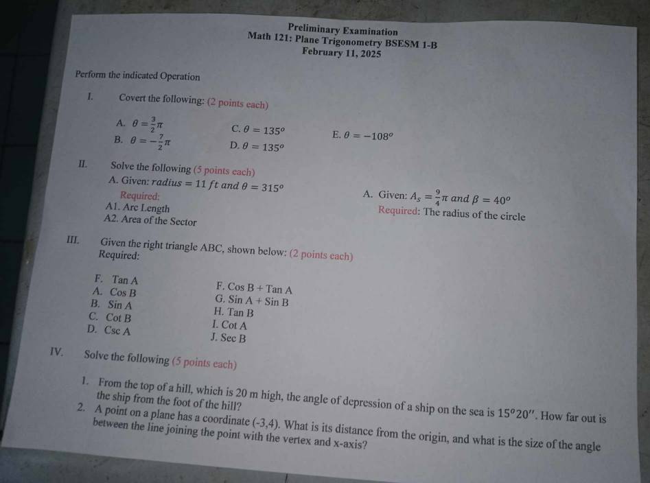 Preliminary Examination
Math 121: Plane Trigonometry BSESM 1-B
February 11, 2025
Perform the indicated Operation
I. Covert the following: (2 points each)
A. θ = 3/2 π C. θ =135° E. θ =-108^o
B. θ =- 7/2 π D. θ =135°
II. Solve the following (5 points each)
A. Given: radius =11ft and θ =315° A. Given: A_s= 9/4 π and beta =40^o
Required: Required: The radius of the circle
A1. Arc Length
A2. Area of the Sector
III. Given the right triangle ABC, shown below: (2 points each)
Required:
F. TanA F. CosB+TanA
A. CosB G. SinA+SinB
B. SinA H. TanB
C. CotB I. CotA
D. CscA SecB
J
IV. Solve the following (5 points each)
1. From the top of a hill, which is 20 m high, the angle of depression of a ship on the sea is 15^o20''. How far out is
the ship from the foot of the hill?
2. A point on a plane has a coordinate (-3,4). What is its distance from the origin, and what is the size of the angle
between the line joining the point with the vertex and x-axis?