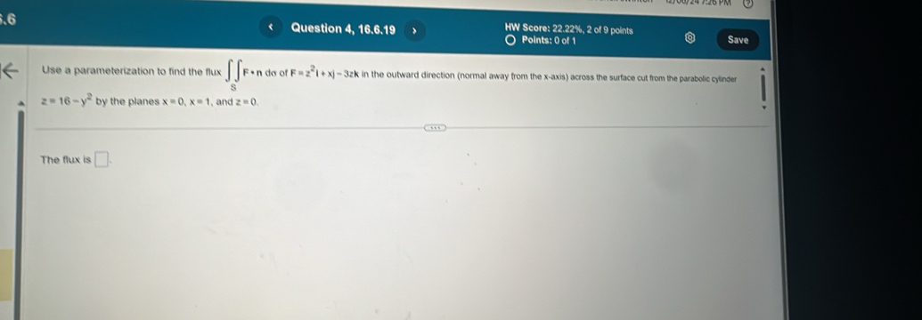 .6 
Question 4, 16.6.19 HW Score: 22.22%, 2 of 9 points 
Points: 0 of 1 Save 
Use a parameterization to find the flux ∈t _SF· n do of F=z^2|+x|-3zk in the outward direction (normal away from the x-axis) across the surface cut from the parabolic cylinder
z=16-y^2 by the planes x=0, x=1 , and z=0. 
The flux is □ .