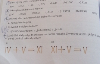 Shkruaji me shifra romake Huf dh) 1566 e 3241
a) 6 b) 12 c) 25 ς) 179 d) 646
2. Shkruaji me shifra arabe numrat: 
a) ⅣV b) XVIIII c XXXVIII çJ XLIX d) LXXVII dh) DLXIII e) 
3. Shkruaji kēta numra me shifra arabe dhe romake: x_C
a) néntëdhjetë e pesé 
b) dyqind e tridhjetë e katër 
c) njémijë e gjashtéqind e gjashtëdhjetë e gjashtë 
4. Janë dhēnë shprehje të shkruara me numra romakë. Zhvendos vetēm njē fije t sh 
për të qenë të sakta shprehjet. 
a) 
b)
IV+V=XI XI+V=V