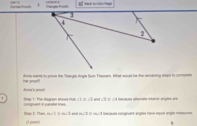 LESSON 6 Back to intro Page 
Formal Proofs Triangie Proofs 
Anna wants to prove the Triangle Angle Sum Theorem. What would be the remaining steps to complete 
her proof? 
Anna's proof: 
< Step 1: The diagram shows that  ∠ 1≌ ∠ 5 and ∠ 2≌ ∠ 4 because alternate interior angles are 
congruent in parallel lines. 
Step 2: Then, m∠ 1≌ m∠ 5 and m∠ 2≌ m∠ 4 because congruent angles have equal angle measures. 
(1 point)