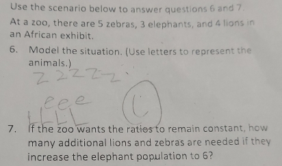 Use the scenario below to answer questions 6 and 7. 
At a zoo, there are 5 zebras, 3 elephants, and 4 lions in 
an African exhibit. 
6. Model the situation. (Use letters to represent the 
animals.) 
7. If the zoo wants the ratios to remain constant, how 
many additional lions and zebras are needed if they 
increase the elephant population to 6?