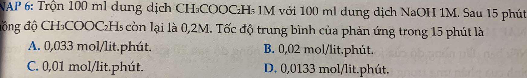 NAP 6: Trộn 100 ml dung dịch CH₃COOC₂H₅ 1M với 100 ml dung dịch NaOH 1M. Sau 15 phút
đồng độ CH₃COOC₂H₅ còn lại là 0,2M. Tốc độ trung bình của phản ứng trong 15 phút là
A. 0,033 mol/lit.phút. B. 0,02 mol/lit.phút.
C. 0,01 mol/lit.phút. D. 0,0133 mol/lit.phút.