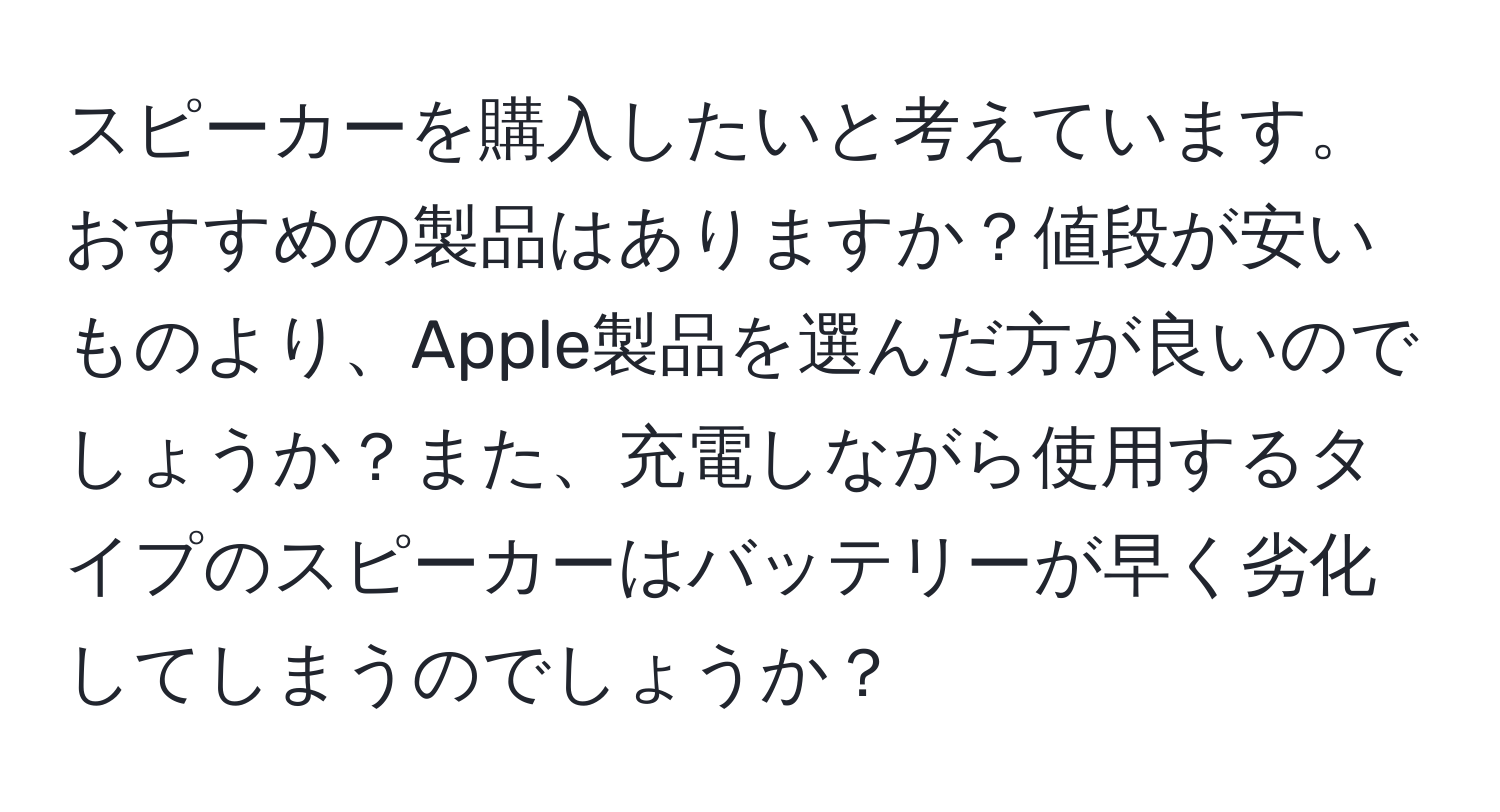 スピーカーを購入したいと考えています。おすすめの製品はありますか？値段が安いものより、Apple製品を選んだ方が良いのでしょうか？また、充電しながら使用するタイプのスピーカーはバッテリーが早く劣化してしまうのでしょうか？