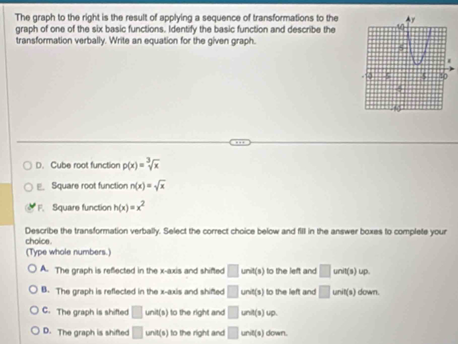 The graph to the right is the result of applying a sequence of transformations to the
graph of one of the six basic functions. Identify the basic function and describe the
transformation verbally. Write an equation for the given graph.
D. Cube root function p(x)=sqrt[3](x)
E. Square root function n(x)=sqrt(x)
F. Square function h(x)=x^2
Describe the transformation verbally. Select the correct choice below and fill in the answer boxes to complete your
choice .
(Type whole numbers.)
A. The graph is reflected in the x-axis and shifted □ unit(s) to the left and □ unit(s) up.
B. The graph is reflected in the x-axis and shifted □ unit(s) to the left and □ unit(s) down.
C. The graph is shifted □ unit(s) to the right and □ unit(s) up.
D. The graph is shifted □ unit(s) to the right and □ unit(s) down.