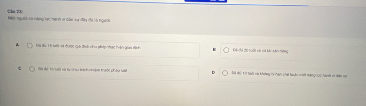 Một người có năng lực hành vì dân sự đây đủ là người:
A Đã đủ 15 tuổi và được gia đình cho phép thực hiện giao dịch B Đãi đú 20 tuổi và có tài sản riêng
c Đã đủ 16 tuổi và tự chịu trách nhiệm trước pháp luật D Đã đủ 18 tuổi và không bị hạn chế hoặc mất năng lực hành vi dân sự