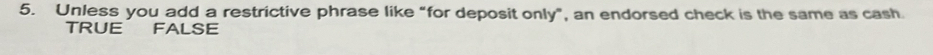 Unless you add a restrictive phrase like “for deposit only”, an endorsed check is the same as cash.
TRUE FALSE