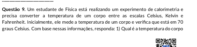 Um estudante de Física está realizando um experimento de calorimetria e 
precisa converter a temperatura de um corpo entre as escalas Celsius, Kelvin e 
Fahrenheit. Inicialmente, ele mede a temperatura de um corpo e veriñca que está em 70
graus Celsius. Com base nessas informações, responda: 1) Qual é a temperatura do corpo