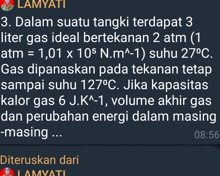 LAMYATI 
3. Dalam suatu tangki terdapat 3
liter gas ideal bertekanan 2 atm (1
atm =1,01* 10^5N.m^(wedge)-1) suhu 27°C. 
Gas dipanaskan pada tekanan tetap 
sampai suhu 127°C. Jika kapasitas 
kalor gas 6J.K^(wedge)-1 , volume akhir gas 
dan perubahan energi dalam masing 
-masing ... 08:56
Diteruskan dari 
LAMVATI