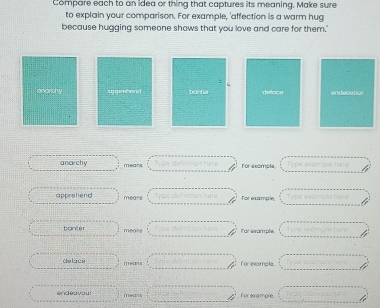 Compare each to an idea or thing that captures its meaning, Make sure 
to explain your comparison. For example, 'affection is a warm hug 
because hugging someone shows that you love and care for them." 
: 
spenbend banbir deface endeavo. 
anarchy mears For axomple 
apprehend mears For example, 
banter means Far esample 
delace m-n s for example. 
endeavour means For example.