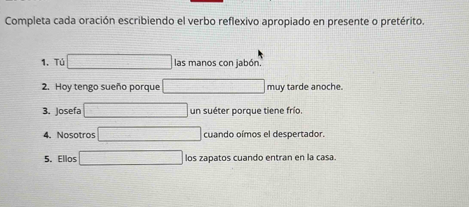 Completa cada oración escribiendo el verbo reflexivo apropiado en presente o pretérito. 
1. Tú □ las manos con jabón. 
2. Hoy tengo sueño porque □ r mu tarde anoche. 
3. Josefa □ un suéter porque tiene frío. 
4. Nosotros □ cuando oímos el despertador. 
5. Ellos □ los zapatos cuando entran en la casa.