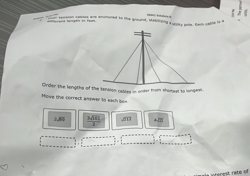 DMAC Solutians ® 
a R 
rour tension cables are anchored to the ground, stabilizing a utility pole. Each cable is a 
different length in feet. 
Order the lengths of the tension cables in order from shortest to longest. 
Move the correct answer to each box.
2sqrt(89)  3sqrt(101)/2  sqrt(212) 4sqrt(22)
le interest rate of