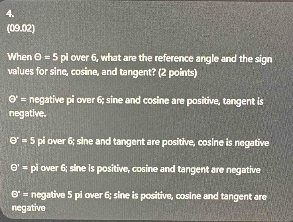 (09.02)
When Theta =5 J pi over 6, what are the reference angle and the sign
values for sine, cosine, and tangent? (2 points)
Theta '= negative pi over 6; sine and cosine are positive, tangent is
negative.
Theta =5 pi over 6; sine and tangent are positive, cosine is negative
Theta '= pi over 6; sine is positive, cosine and tangent are negative
Theta = negative 5 pi over 6; sine is positive, cosine and tangent are
negative