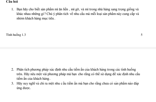 Câu hỏi 
1. Bạn hãy cho biết sản phẩm mì ăn liền , mì gõ, và mì trong nhà hàng sang trọng giống và 
khác nhau những gì? Chú ý phân tích về nhu cầu mà mỗi loại sản phẩm này cung cấp và 
nhóm khách hàng mục tiêu . 
Tình huống 1. 3 5 
2. Phân tích phương pháp xác định nhu cầu tiềm ẩn của khách hàng trong các tình huống 
trên. Hãy nêu một vài phương pháp mà bạn cho rằng có thể sử dụng đềể xác định nhu cầu 
tiềm ẩn của khách hàng . 
3. Hãy suy nghĩ và chỉ ra một nhu c ầu tiềm ần mà bạn cho rằng chưa có sản phẩm nào đáp 
ứng được.