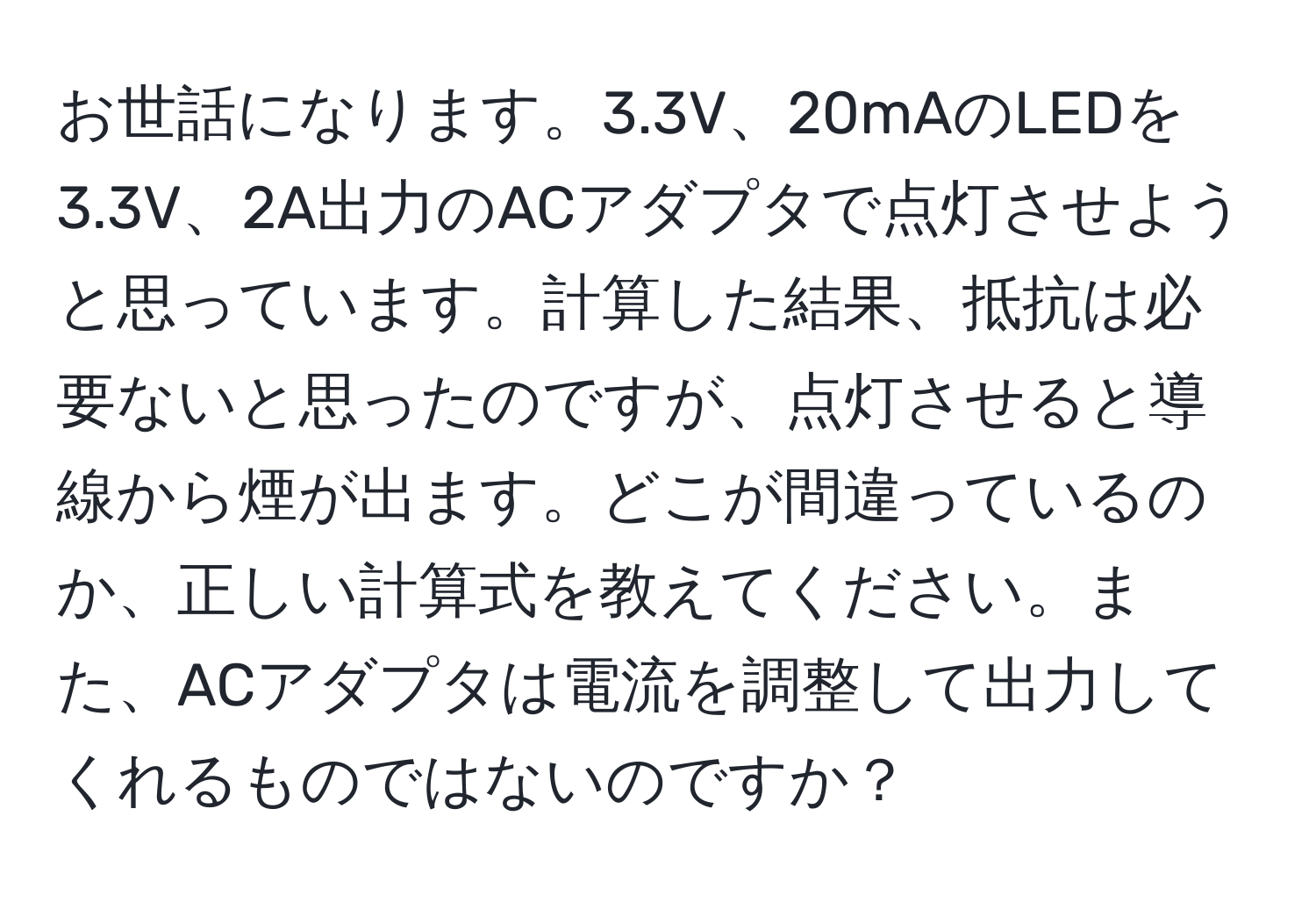 お世話になります。3.3V、20mAのLEDを3.3V、2A出力のACアダプタで点灯させようと思っています。計算した結果、抵抗は必要ないと思ったのですが、点灯させると導線から煙が出ます。どこが間違っているのか、正しい計算式を教えてください。また、ACアダプタは電流を調整して出力してくれるものではないのですか？