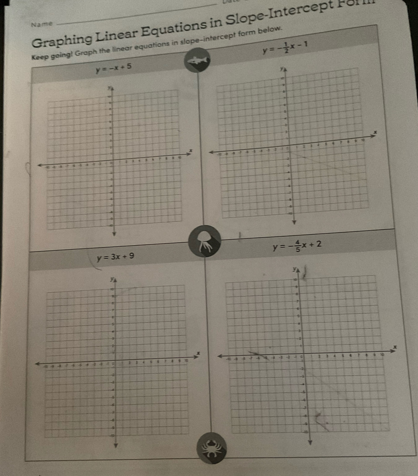 Graphin L inear Equations in Slope- Interc p 
Name 
Keep going! Graph the linear equations in slope-intercept form below.
y=- 1/2 x-1
y=-x+5
y=- 4/5 x+2
y=3x+9