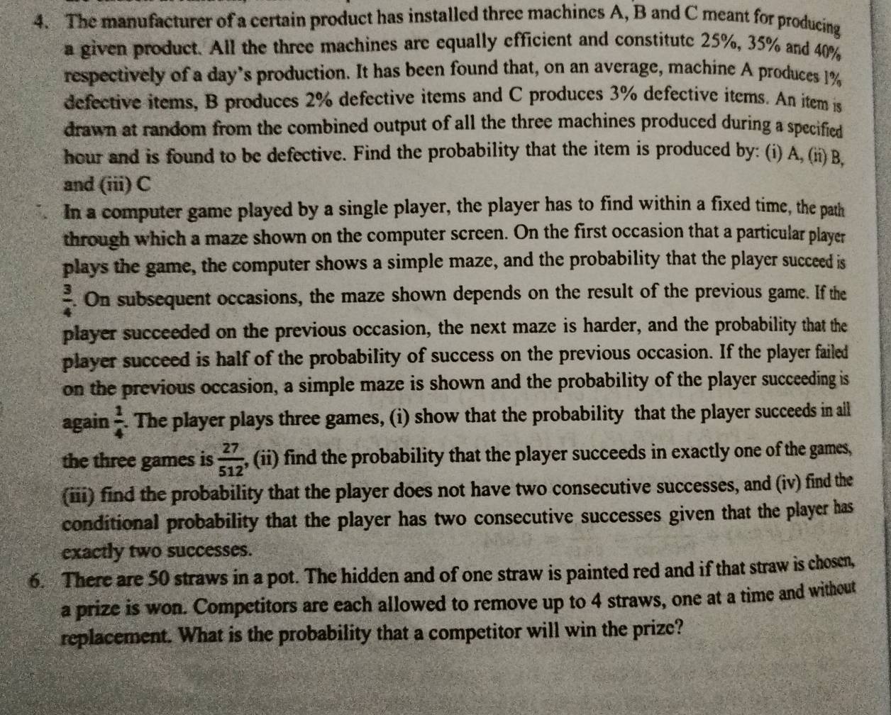 The manufacturer of a certain product has installed three machines A, B and C meant for producing 
a given product. All the three machines are equally efficient and constitute 25%, 35% and 40%
respectively of a day’s production. It has been found that, on an average, machine A produces 1%
defective items, B produces 2% defective items and C produces 3% defective items. An item is 
drawn at random from the combined output of all the three machines produced during a specified 
hour and is found to be defective. Find the probability that the item is produced by: (i) A,(ii) B, 
and (iii) C
In a computer game played by a single player, the player has to find within a fixed time, the path 
through which a maze shown on the computer screen. On the first occasion that a particular player 
plays the game, the computer shows a simple maze, and the probability that the player succeed is
 3/4 . On subsequent occasions, the maze shown depends on the result of the previous game. If the 
player succeeded on the previous occasion, the next maze is harder, and the probability that the 
player succeed is half of the probability of success on the previous occasion. If the player failed 
on the previous occasion, a simple maze is shown and the probability of the player succeeding is 
again  1/4 . The player plays three games, (i) show that the probability that the player succeeds in all 
the three games is  27/512  , (ii) find the probability that the player succeeds in exactly one of the games, 
(iii) find the probability that the player does not have two consecutive successes, and (iv) find the 
conditional probability that the player has two consecutive successes given that the player has 
exactly two successes. 
6. There are 50 straws in a pot. The hidden and of one straw is painted red and if that straw is chosen, 
a prize is won. Competitors are each allowed to remove up to 4 straws, one at a time and without 
replacement. What is the probability that a competitor will win the prize?