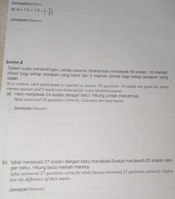 Selesaikan/Solvc
6(-4+11)* 1.5/ (- 1/2 )
Jawapan/Answer: 
Soalan 2 
Dalam suatu pertandingan, setiap peserta dikehendaki menjawab 30 soalan. 10 markah 
diberi bagi setiap jawapan yang betul dan 5 markah ditolak bagi setiap jawapan yang 
salah. 
In a contest, each participant is required to answer 30 questions. 10 marks are given for every 
correct answer and 5 marks are deducted for every incorrect answer. 
(a) Hani menjawab 24 soalan dengan betul. Hitung jumlah markahnya. 
Hani answered 24 questions correctly. Calculate her total marks. 
Jawapan/Answer: 
(b) Iqbal menjawab 27 soalan dengan betul manakala Suraya menjawab 23 soalan den- 
gan betul. Hitung beza markah mereka. 
Iqbal answered 27 questions correctly while Suraya answered 23 questions correctly. Calcu- 
late the difference of their marks. 
Jawapan/Answer: