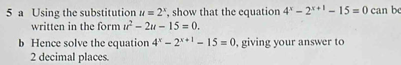 a Using the substitution u=2^x , show that the equation 4^x-2^(x+1)-15=0 can be 
written in the form u^2-2u-15=0. 
b Hence solve the equation 4^x-2^(x+1)-15=0 , giving your answer to
2 decimal places.