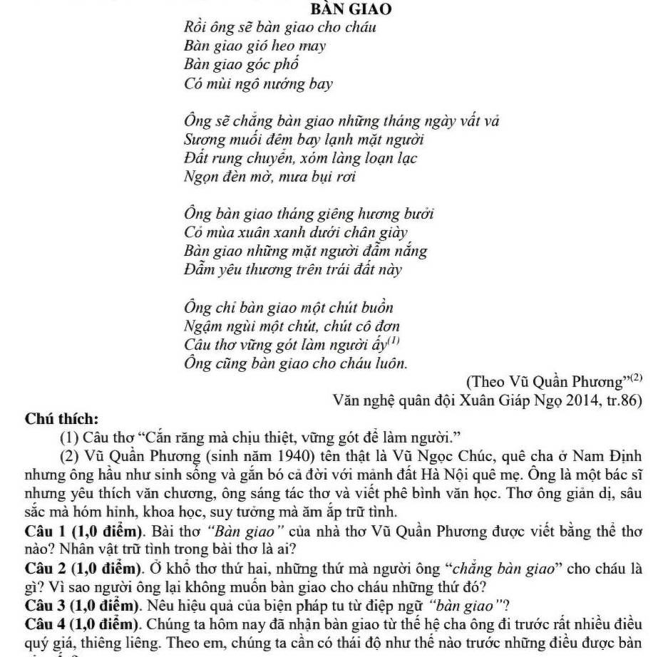 bàn GIAO
Rồi ông sẽ bàn giao cho cháu
Bàn giao gió heo may
Bàn giao góc phố
Có mùi ngô nướng bay
Ông sẽ chắng bàn giao những tháng ngày vất và
Sương muối đêm bay lạnh mặt người
Đất rung chuyển, xóm làng loạn lạc
Ngọn đèn mờ, mưa bụi rơi
Ông bàn giao tháng giêng hương bưởi
Có mùa xuân xanh dưới chân giày
Bàn giao những mặt người đẫm nắng
Đẫm yêu thương trên trái đất này
Ông chỉ bàn giao một chút buồn
Ngậm ngùi một chút, chút cô đơn
Cầu thơ vững gót làm người ẩy'')
Ông cũng bàn giao cho cháu luôn.
(Theo Vũ Quần Phương''(²)
Văn nghệ quân đội Xuân Giáp Ngọ 2014, tr.86)
Chú thích:
(1) Câu thơ “Cắn răng mà chịu thiệt, vững gót để làm người.”
(2) Vũ Quần Phương (sinh năm 1940) tên thật là Vũ Ngọc Chúc, quê cha ở Nam Định
nhưng ông hầu như sinh sổng và gắn bó cả đời với mảnh đất Hà Nội quê mẹ. Ông là một bác sĩ
nhưng yêu thích văn chương, ông sáng tác thơ và viết phê bình văn học. Thơ ông giản dị, sâu
sắc mà hóm hinh, khoa học, suy tưởng mà ăm ắp trữ tình.
Câu 1 (1,0 điểm). Bài thơ “Bàn giao” của nhà thơ Vũ Quần Phương được viết bằng thể thơ
nào? Nhân vật trữ tình trong bài thơ là ai?
Câu 2 (1,0 điểm). Ở khổ thơ thứ hai, những thứ mà người ông “chắng bàn giao” cho cháu là
gì? Vì sao người ông lại không muồn bàn giao cho cháu những thứ đó?
Câu 3 (1,0 điểm). Nêu hiệu quả của biện pháp tu từ điệp ngữ “bàn giao ''?
Câu 4 (1,0 điểm). Chúng ta hôm nay đã nhận bàn giao từ thế hệ cha ông đi trước rất nhiều điều
quý giá, thiêng liêng. Theo em, chúng ta cần có thái độ như thể nào trước những điều được bản