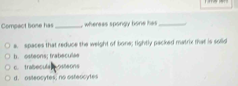 Compact bone has _, whereas spongy bone has_
a. spaces that reduce the weight of bone; tightly packed matrix that is solid
b. osteons; trabeculae
c. trabecula osteons
d. osteocytes; no osteocytes