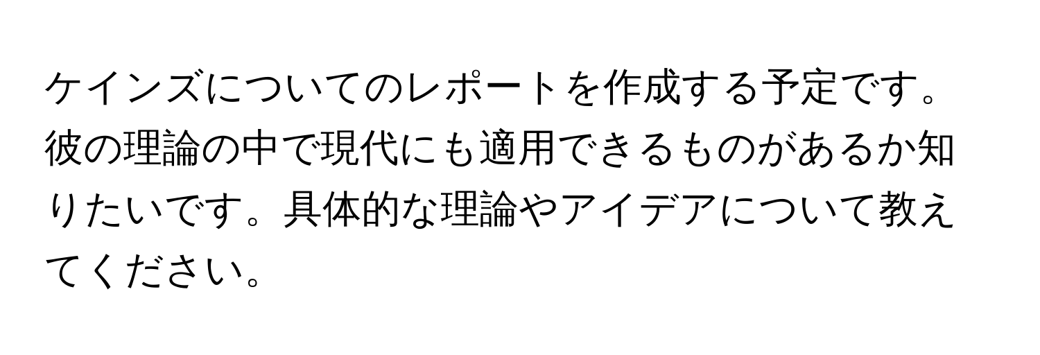 ケインズについてのレポートを作成する予定です。彼の理論の中で現代にも適用できるものがあるか知りたいです。具体的な理論やアイデアについて教えてください。