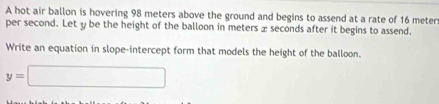 A hot air ballon is hovering 98 meters above the ground and begins to assend at a rate of 16 meter :
per second. Let y be the height of the balloon in meters xseconds after it begins to assend. 
Write an equation in slope-intercept form that models the height of the balloon.
y=□