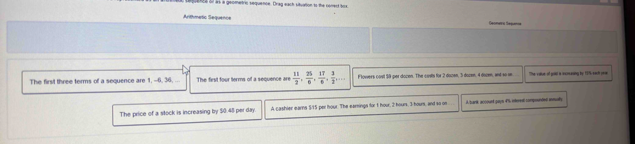 quence of as a geometric sequence. Drag each situation to the correct box
Arithmetic Sequence Geametric Sequence
The first three terms of a sequence are 1, -6, 36, ... The first four terms of a sequence are  11/2 ,  25/6 ,  17/6 ,  3/2 ,... Flowers cost $9 per dozen. The costs for 2 dozen, 3 dozen, 4 dozen, and so on The value of gold is increasing by 15% each year
The price of a stock is increasing by $0.48 per day A cashier earns S15 per hour. The earnings for 1 hour, 2 hours, 3 hours, and so on . . A bank account pays 4% interest compounded annually.