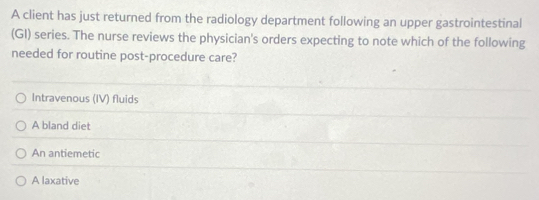 A client has just returned from the radiology department following an upper gastrointestinal
(GI) series. The nurse reviews the physician's orders expecting to note which of the following
needed for routine post-procedure care?
Intravenous (IV) fluids
A bland diet
An antiemetic
A laxative