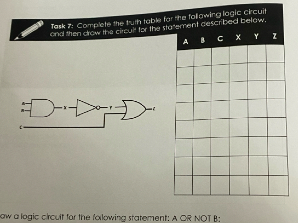 Task 7: Complete the truth table for the following logic circuit 
and then draw the circuit for the statement described below. 
A B C x Y z
aw a logic circuit for the following statement: A OR NOT B: